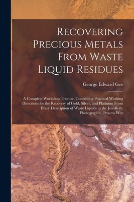 Recovering Precious Metals From Waste Liquid Residues; a Complete Workshop Treatise, Containing Practical Working Directions for the Recovery of Gold, by Gee, George Edward