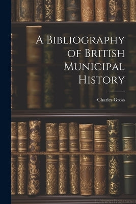 A Bibliography of British Municipal History by Gross, Charles