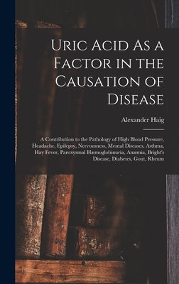 Uric Acid As a Factor in the Causation of Disease: A Contribution to the Pathology of High Blood Pressure, Headache, Epilepsy, Nervousness, Mental Dis by Haig, Alexander