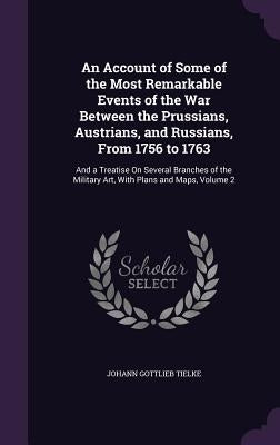 An Account of Some of the Most Remarkable Events of the War Between the Prussians, Austrians, and Russians, From 1756 to 1763: And a Treatise On Sever by Tielke, Johann Gottlieb