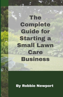 The Complete Guide For Starting A Small Lawn Care Business by Newport, Robbie
