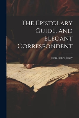 The Epistolary Guide, and Elegant Correspondent by Brady, John Henry