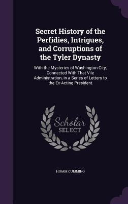 Secret History of the Perfidies, Intrigues, and Corruptions of the Tyler Dynasty: With the Mysteries of Washington City, Connected With That Vile Admi by Cumming, Hiram