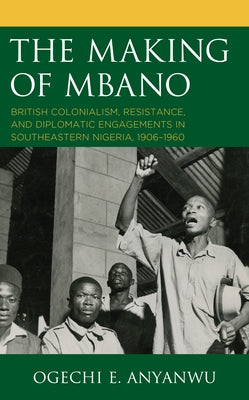 The Making of Mbano: British Colonialism, Resistance, and Diplomatic Engagements in Southeastern Nigeria, 1906-1960 by Anyanwu, Ogechi E.