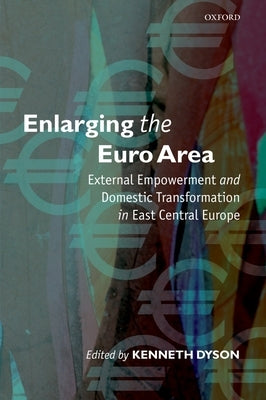 Enlarging the Euro Area: External Empowerment and Domestic Transformation in East Central Europe by Dyson, Kenneth