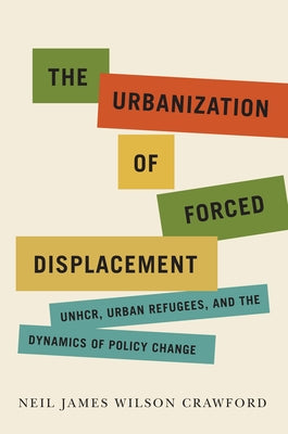 The Urbanization of Forced Displacement: Unhcr, Urban Refugees, and the Dynamics of Policy Change Volume 6 by Crawford, Neil James Wilson