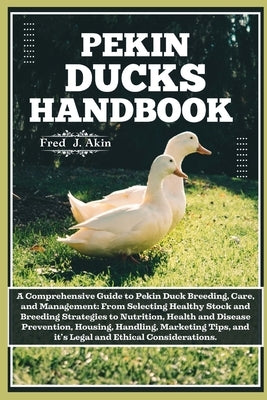 Pekin Ducks Handbook: A comprehensive guide to Pekin Duck Breeding, care, and management: From selecting Healthy Stock to Nutrition, Health, by J. Akin, Fred
