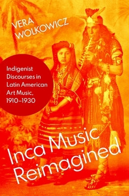 Inca Music Reimagined: Indigenist Discourses in Latin American Art Music, 1910-1930 by Wolkowicz, Vera