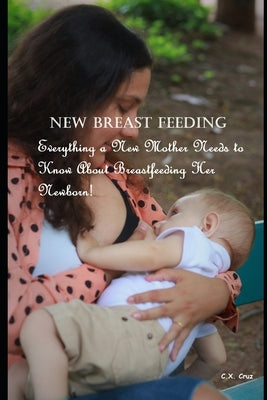 New Breast Feeding: Everything a New Mother Needs to Know About Breastfeeding Her Newborn! by Cruz, C. X.