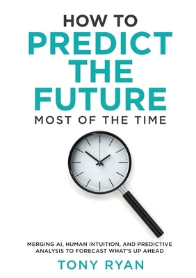 How to Predict the Future most of the time: Merging AI, human intuition, and predictive analysis to forecast what's up ahead by Ryan, Tony J.