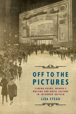 Off to the Pictures: Cinemagoing, Women's Writing and Movie Culture in Interwar Britain by Stead, Lisa