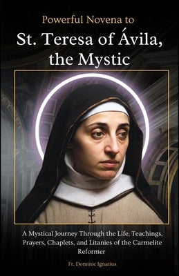 Powerful Novena to St. Teresa of Ávila, the Mystic: A Mystical Journey Through the Life, Teachings, Prayers, Chaplets, and Litanies of the Carmelite R by Ignatius, Dominic