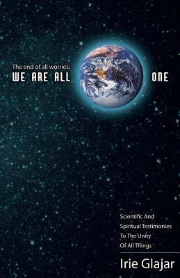 The End Of All Worries: WE ARE ALL ONE: Scientific and Spiritual Testimonies to the Unity of All Things by Glajar, Irie