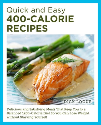 Quick and Easy 400-Calorie Recipes: Delicious and Satisfying Meals That Keep You to a Balanced 1200-Calorie Diet So You Can Lose Weight Without Starvi by Logue, Dick
