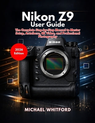 Nikon Z9 User Guide: The Complete Step-by-Step Manual to Master Setup, Autofocus, 8K Video, and Professional Photography by Whitford, Michael