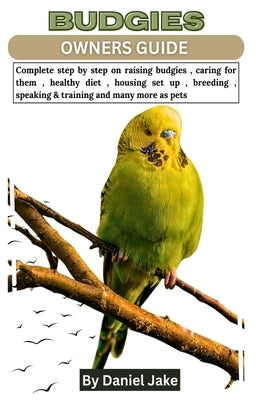 Budgies Owners Guide: Complete step by step on raising budgies, caring for them, healthy diet, housing set up, breeding, speaking & training by Jake, Daniel