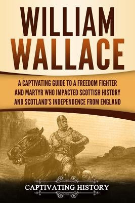 William Wallace: A Captivating Guide to a Freedom Fighter and Martyr Who Impacted Scottish History and Scotland's Independence from Eng by History, Captivating