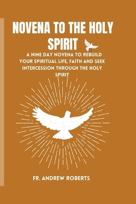 Novena to the Holy Spirit: A nine day novena to rebuild your spiritual life, faith and seek intercession through the holy spirit by Roberts, Andrew