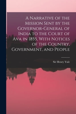 A Narrative of the Mission Sent by the Governor-general of India to the Court of Ava in 1855, With Notices of the Country, Government, and People by Yule, Henry