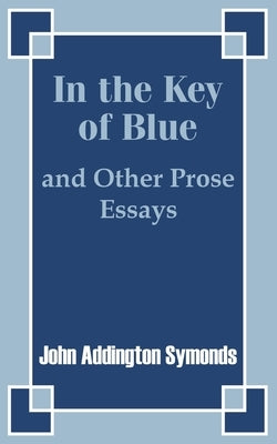 In the Key of Blue and Other Prose Essays by John Addington Symonds by Symonds, John Addington