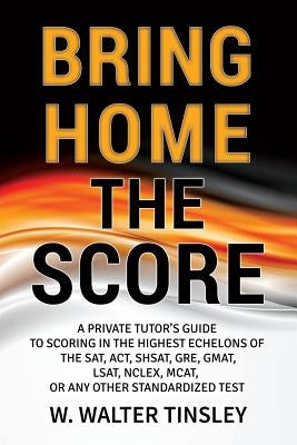 Bring Home the Score: A Private Tutor's Guide to Scoring in the Highest Echelons of the SAT, ACT, SHSAT, GRE, GMAT, LSAT, NCLEX, MCAT, or an by Tinsley, W. Walter