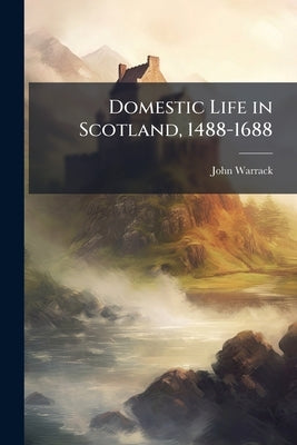 Domestic Life in Scotland, 1488-1688: A Sketch of the Development of Furniture and Household Usage by Warrack, John