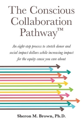 The Conscious Collaboration Pathway: An Eight-Step Process to Stretch Donor and Social Impact Dollars While Increasing Impact for the Equity Cause You by Brown, Sheron M.