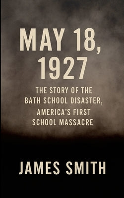 May 18, 1927: The Story of the Bath School Disaster, America's First School Massacre by Smith, James