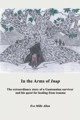In the Arms of Inup: the extraordinary story of a Guatemalan survivor and his quest for healing from trauma by Allen, Eve