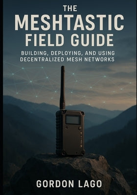 The Meshtastic Field Guide: Building, Deploying, and Using Decentralized Mesh Networks by Lago, Gordon