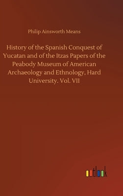 History of the Spanish Conquest of Yucatan and of the Itzas Papers of the Peabody Museum of American Archaeology and Ethnology, Hard University. Vol. by Means, Philip Ainsworth