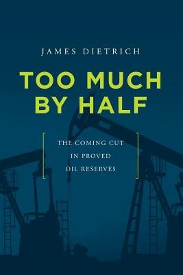 Too Much by Half: The Coming Cut in Proved Oil Reserves by Dietrich, James