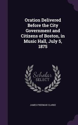 Oration Delivered Before the City Government and Citizens of Boston, in Music Hall, July 5, 1875 by Clarke, James Freeman
