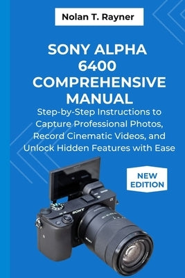 Sony Alpha 6400 Comprehensive Manual: Step-by-Step Instructions to Capture Professional Photos, Record Cinematic Videos, and Unlock Hidden Features wi by Rayner, Nolan T.