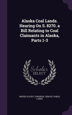 Alaska Coal Lands. Hearing On S. 8270. a Bill Relating to Coal Claimants in Alaska, Parts 1-3 by United States Congress Senate Public