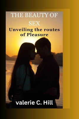 The beauty of sex: unvieling the route to pleasure by C. Hill, Valerie