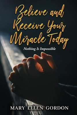 Believe and Receive Your Miracle Today: Nothing Is Impossible by Mary Ellen Gordon