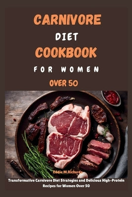 Carnivore Diet Cookbook for Women Over 50: Transformative Carnivore Diet Strategies and Delicious High-Protein Recipes for Women Over 50 by Richards, Eddie M.