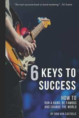 6 Keys to Success: How to Run a Band, Be Famous and Change the World by Casteele, Dan Van