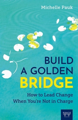 Build a Golden Bridge: How to Lead Change When You're Not in Charge by Pauk, Michelle