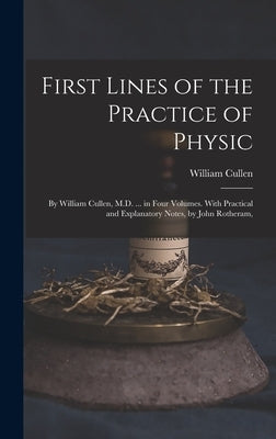 First Lines of the Practice of Physic: By William Cullen, M.D. ... in Four Volumes. With Practical and Explanatory Notes, by John Rotheram, by Cullen, William