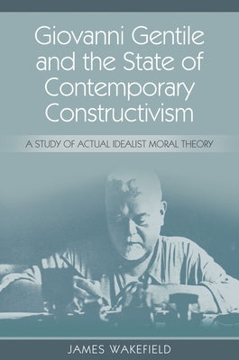Giovanni Gentile and the State of Contemporary Constructivism: A Study of Actual Idealist Moral Theory by Wakefield, James