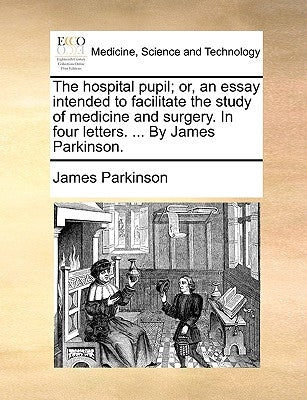 The Hospital Pupil; Or, an Essay Intended to Facilitate the Study of Medicine and Surgery. in Four Letters. ... by James Parkinson. by Parkinson, James