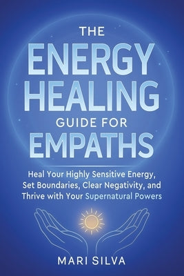 The Energy Healing Guide for Empaths: Heal Your Highly Sensitive Energy, Set Boundaries, Clear Negativity, and Thrive with Your Supernatural Powers by Silva, Mari