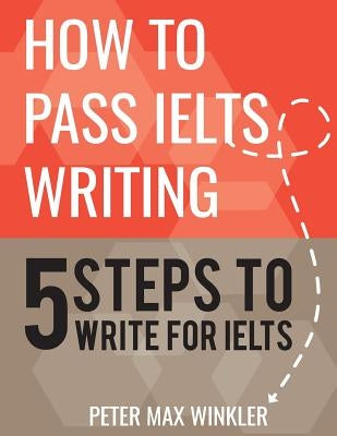How to Pass IELTS Writing: 5 Steps to Write For IELTS by Winkler, Peter Max