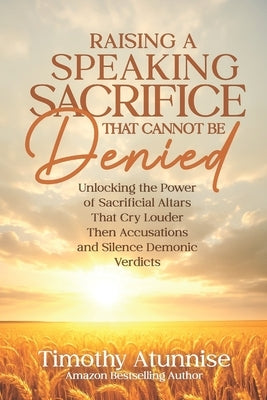 Raising A Speaking Sacrifice That Cannot Be Denied: Unlocking the Power of Sacrificial Altars That Cry Louder Than Accusations and Silence Demonic Ver by Atunnise, Timothy