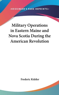Military Operations in Eastern Maine and Nova Scotia During the American Revolution by Kidder, Frederic