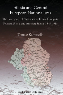 Silesia and Central European Nationalisms: The Emergence of National and Ethnic Groups in Prussian Silesia and Austrian Silesia, 1848-1918 by Kamusella, Tomasz