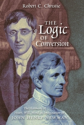 The Logic of Conversion: The Harmony of Heart, Will, Mind, and Imagination in John Henry Newman by Christie, Robert C.