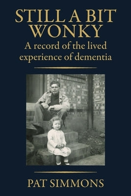 Still a Bit Wonky: A record of the lived experience of Dementia: A record of the lived experience of Dementia:: A record of the lived experience of De by Simmons, Pat